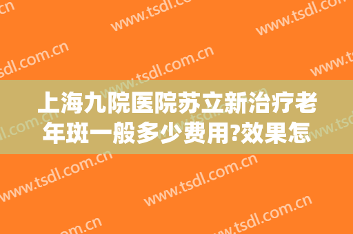 上海九院医院苏立新治疗老年斑一般多少费用?效果怎么样?(上海九院祛老年斑)