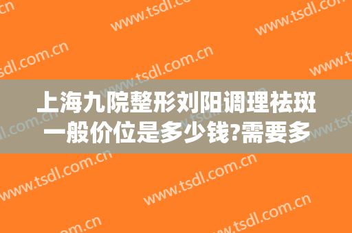 上海九院整形刘阳调理祛斑一般价位是多少钱?需要多久恢复?(上海九院私处整形刘阳)