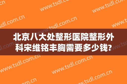 北京八大处整形医院整形外科宋维铭丰胸需要多少钱?需要多久恢复?(北京九处整形医院)
