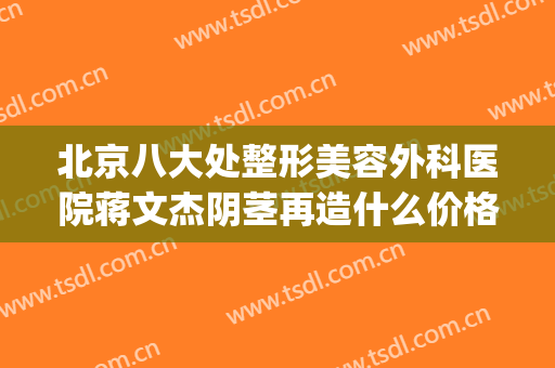 北京八大处整形美容外科医院蒋文杰阴茎再造什么价格?效果怎么样?(八大处整形外科医生专家)