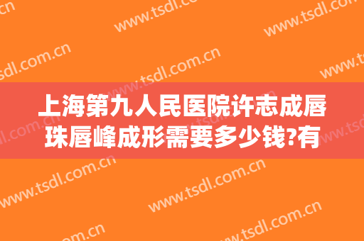 上海第九人民医院许志成唇珠唇峰成形需要多少钱?有哪些优势?(上海九院嘴唇整形)