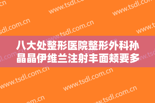八大处整形医院整形外科孙晶晶伊维兰注射丰面颊要多少钱?好不好?