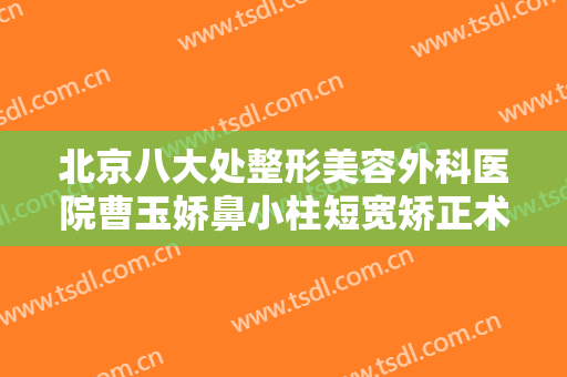 北京八大处整形美容外科医院曹玉娇鼻小柱短宽矫正术一般价位是多少?有哪些优势?