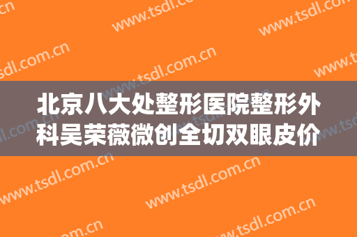 北京八大处整形医院整形外科吴荣薇微创全切双眼皮价格?可靠吗?(北京八大处医院割双眼皮价格)