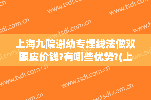 上海九院谢幼专埋线法做双眼皮价钱?有哪些优势?(上海九院双眼皮埋线哪个医生做的好)