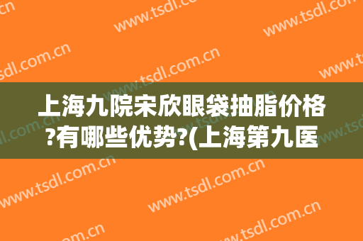 上海九院宋欣眼袋抽脂价格?有哪些优势?(上海第九医院做眼袋多少钱)