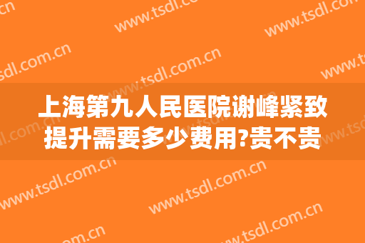上海第九人民医院谢峰紧致提升需要多少费用?贵不贵?(上海第九人民医院 谢峰)