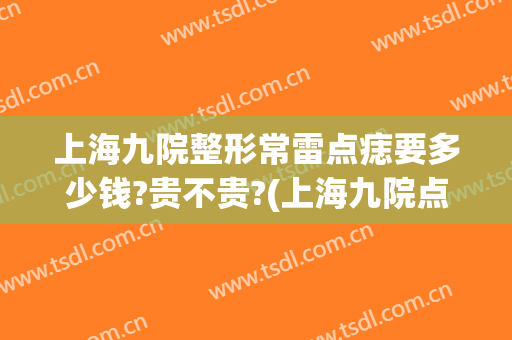 上海九院整形常雷点痣要多少钱?贵不贵?(上海九院点一颗痣多少钱)