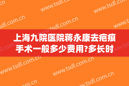 上海九院医院蒋永康去疤痕手术一般多少费用?多长时间恢复?(上海九院 去疤)