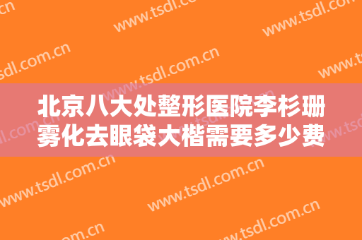 北京八大处整形医院李杉珊雾化去眼袋大楷需要多少费用?可靠吗?