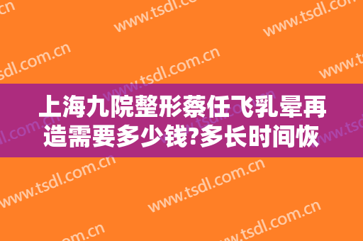 上海九院整形蔡任飞乳晕再造需要多少钱?多长时间恢复?