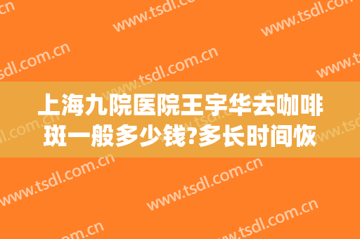 上海九院医院王宇华去咖啡斑一般多少钱?多长时间恢复?(上海第九人民医院咖啡斑哪位医生好)