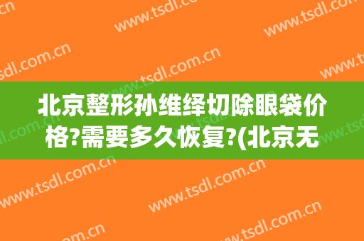 北京整形孙维绎切除眼袋价格?需要多久恢复?(北京无痕祛眼袋手术多少钱)