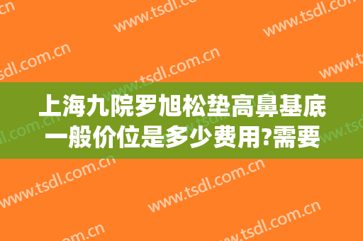 上海九院罗旭松垫高鼻基底一般价位是多少费用?需要多久恢复?(上海九院鼻基底填充)