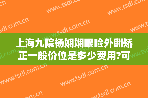 上海九院杨娴娴眼睑外翻矫正一般价位是多少费用?可靠吗?(眼睑外翻矫正手术费用)