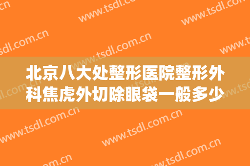 北京八大处整形医院整形外科焦虎外切除眼袋一般多少费用?可靠吗?(北京第八处整形医院)