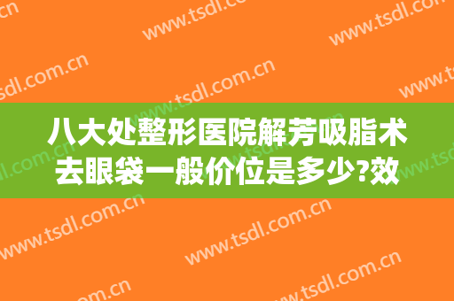 八大处整形医院解芳吸脂术去眼袋一般价位是多少?效果怎么样?(吸脂祛眼袋术)