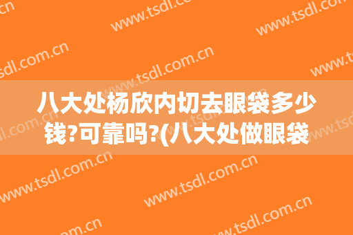 八大处杨欣内切去眼袋多少钱?可靠吗?(八大处做眼袋多少钱)