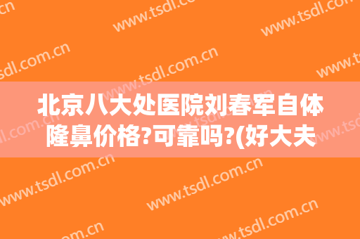 北京八大处医院刘春军自体隆鼻价格?可靠吗?(好大夫北京八大处整形医院)