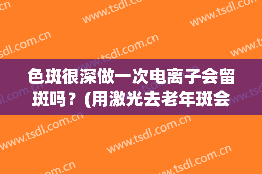 色斑很深做一次电离子会留斑吗？(用激光去老年斑会留下黑斑吗)