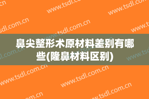 鼻尖整形术原材料差别有哪些(隆鼻材料区别)