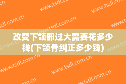 改变下颌部过大需要花多少钱(下颌骨纠正多少钱)