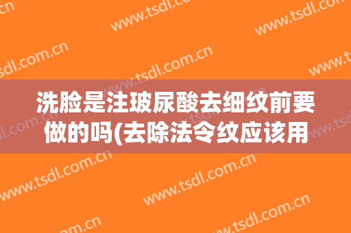 洗脸是注玻尿酸去细纹前要做的吗(去除法令纹应该用除皱针还是玻尿酸好)