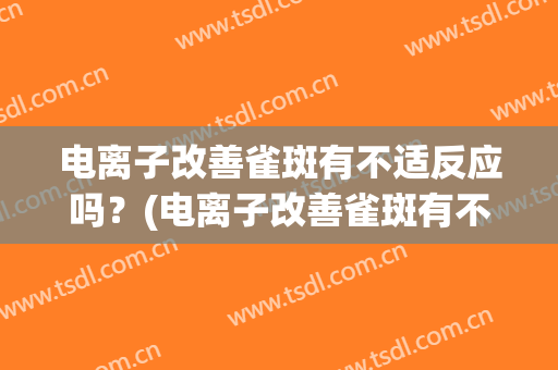 电离子改善雀斑有不适反应吗？(电离子改善雀斑有不适反应吗知乎)