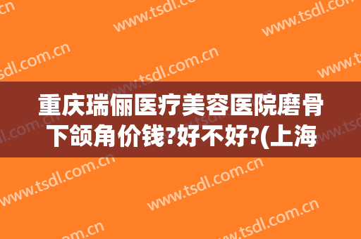 重庆瑞俪医疗美容医院磨骨下颌角价钱?好不好?(上海瑞金整形磨骨技术如何)