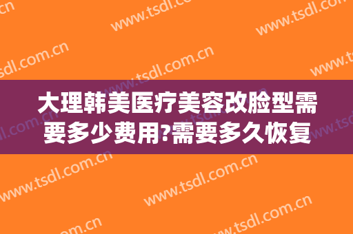 大理韩美医疗美容改脸型需要多少费用?需要多久恢复?(大理纯美医疗美容整形)