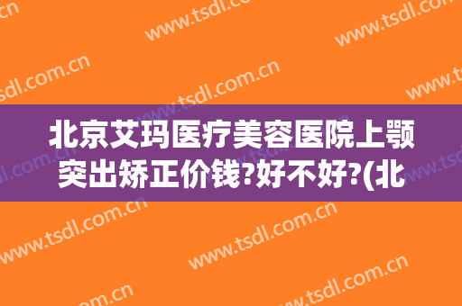 北京艾玛医疗美容医院上颚突出矫正价钱?好不好?(北京艾玛整形医院地址)