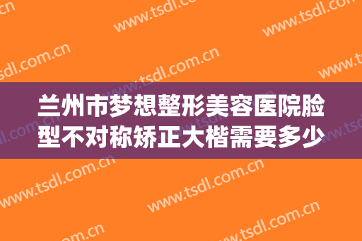 兰州市梦想整形美容医院脸型不对称矫正大楷需要多少钱?怎么样?(兰州超美整形怎么样)
