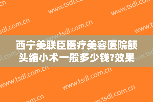 西宁美联臣医疗美容医院额头缩小术一般多少钱?效果怎么样?