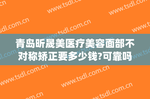 青岛昕晟美医疗美容面部不对称矫正要多少钱?可靠吗?(美尚晟医疗美容怎么样)