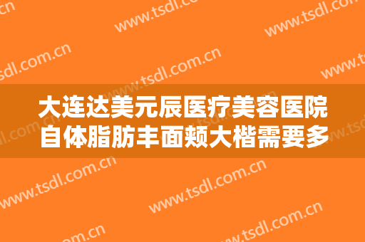 大连达美元辰医疗美容医院自体脂肪丰面颊大楷需要多少费用?贵不贵?