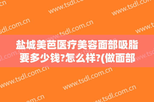 盐城美芭医疗美容面部吸脂要多少钱?怎么样?(做面部吸脂大概多少钱)