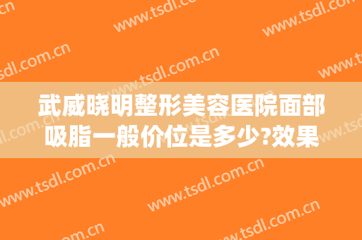 武威晓明整形美容医院面部吸脂一般价位是多少?效果怎么样?(武威整容哪家好)