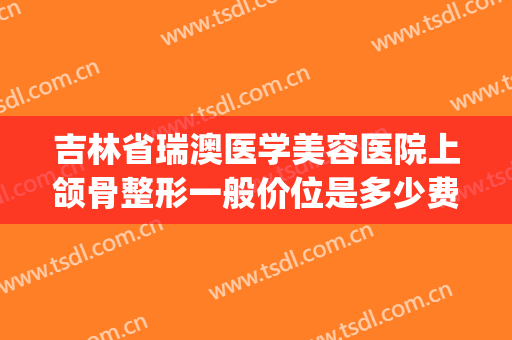 吉林省瑞澳医学美容医院上颌骨整形一般价位是多少费用?可靠吗?(山东瑞丽整形)