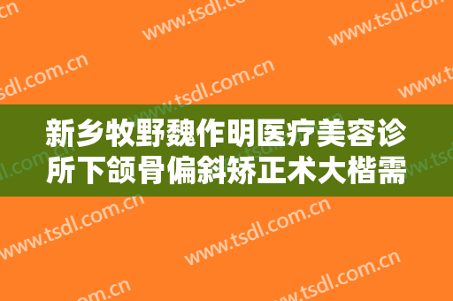 新乡牧野魏作明医疗美容诊所下颌骨偏斜矫正术大楷需要多少钱?有哪些优势?