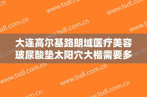 大连高尔基路朗域医疗美容玻尿酸垫太阳穴大楷需要多少费用?效果怎么样?