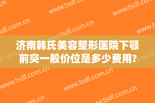 济南韩氏美容整形医院下颚前突一般价位是多少费用?可靠吗?(韩国下颌骨整形)