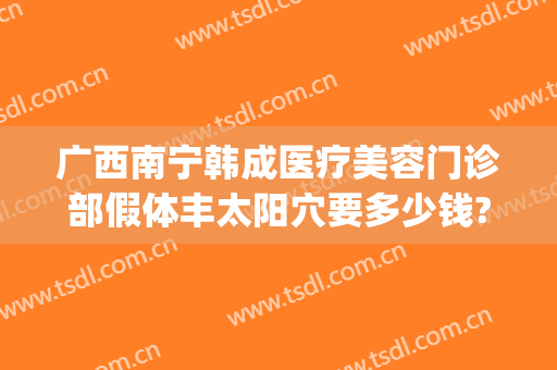 广西南宁韩成医疗美容门诊部假体丰太阳穴要多少钱?可靠吗?(南宁韩成医疗整形好吗)
