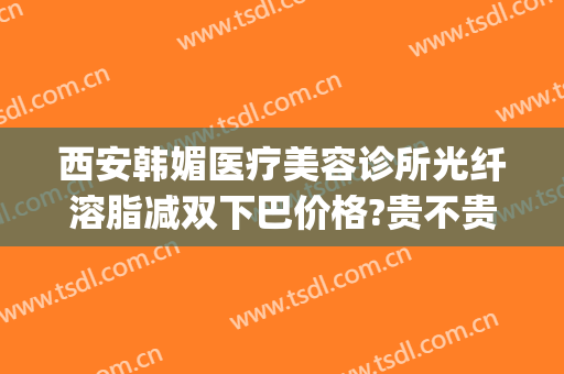 西安韩媚医疗美容诊所光纤溶脂减双下巴价格?贵不贵?(西安韩式吸脂减肥价格)