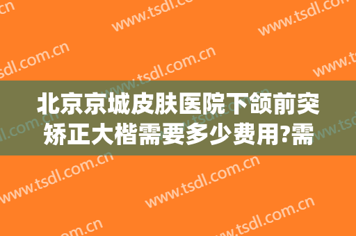 北京京城皮肤医院下颌前突矫正大楷需要多少费用?需要多久恢复?(北京颌面整形医院)