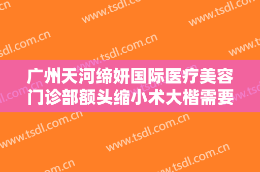 广州天河缔妍国际医疗美容门诊部额头缩小术大楷需要多少钱?靠谱吗?