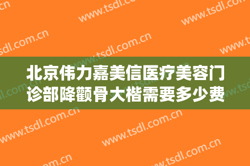 北京伟力嘉美信医疗美容门诊部降颧骨大楷需要多少费用?可靠吗?(伟力嘉美信整形)