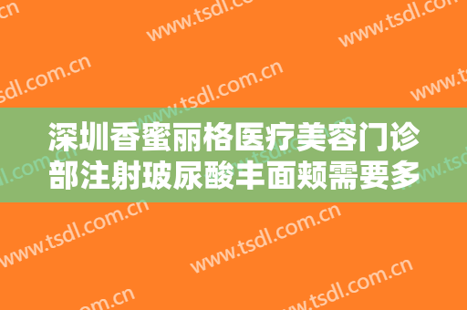 深圳香蜜丽格医疗美容门诊部注射玻尿酸丰面颊需要多少费用?靠谱吗?
