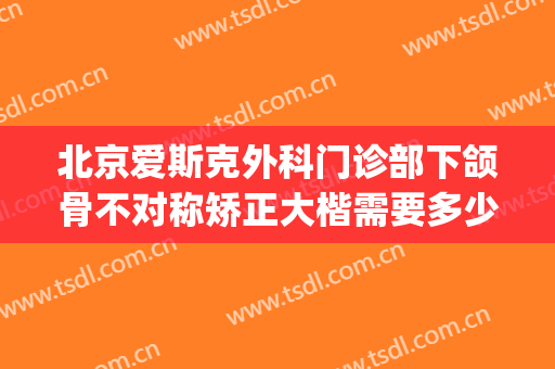 北京爱斯克外科门诊部下颌骨不对称矫正大楷需要多少费用?贵不贵?(下颌骨不对称手术多少钱)