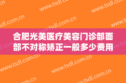 合肥光美医疗美容门诊部面部不对称矫正一般多少费用?有哪些优势?(脸不对称矫正要多少钱)
