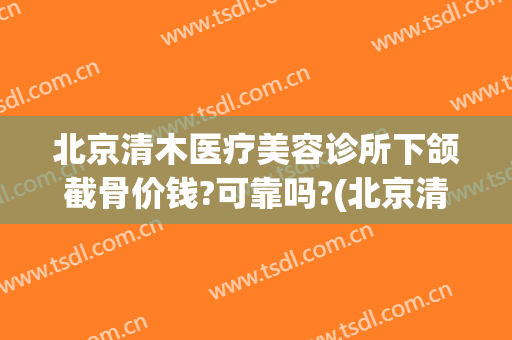 北京清木医疗美容诊所下颌截骨价钱?可靠吗?(北京清木医疗美容医院正规吗)